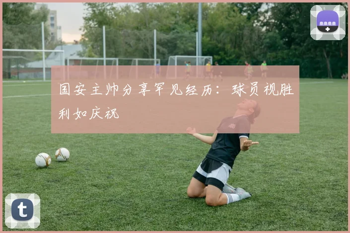 国安主帅分享罕见经历：球员视胜利如庆祝